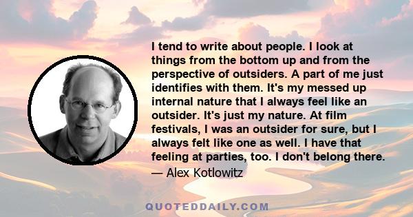 I tend to write about people. I look at things from the bottom up and from the perspective of outsiders. A part of me just identifies with them. It's my messed up internal nature that I always feel like an outsider.