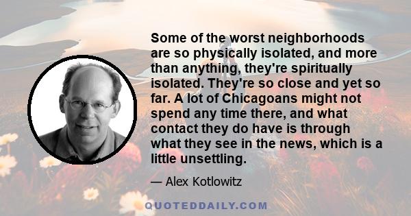 Some of the worst neighborhoods are so physically isolated, and more than anything, they're spiritually isolated. They're so close and yet so far. A lot of Chicagoans might not spend any time there, and what contact