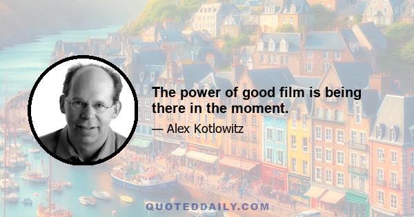 The power of good film is being there in the moment.