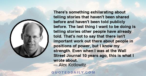 There's something exhilarating about telling stories that haven't been shared before and haven't been told publicly before. The last thing I want to be doing is telling stories other people have already told. That's not 