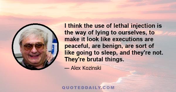 I think the use of lethal injection is the way of lying to ourselves, to make it look like executions are peaceful, are benign, are sort of like going to sleep, and they're not. They're brutal things.