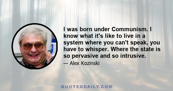 I was born under Communism. I know what it's like to live in a system where you can't speak, you have to whisper. Where the state is so pervasive and so intrusive.