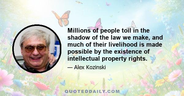 Millions of people toil in the shadow of the law we make, and much of their livelihood is made possible by the existence of intellectual property rights.