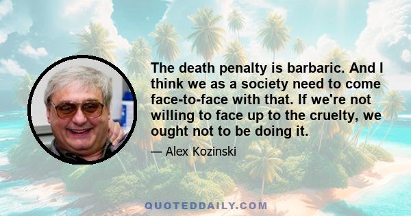 The death penalty is barbaric. And I think we as a society need to come face-to-face with that. If we're not willing to face up to the cruelty, we ought not to be doing it.