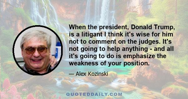 When the president, Donald Trump, is a litigant I think it's wise for him not to comment on the judges. It's not going to help anything - and all it's going to do is emphasize the weakness of your position.