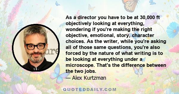 As a director you have to be at 30,000 ft objectively looking at everything, wondering if you're making the right objective, emotional, story, character choices. As the writer, while you're asking all of those same