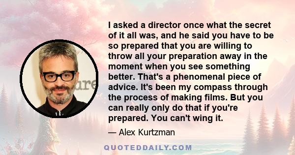 I asked a director once what the secret of it all was, and he said you have to be so prepared that you are willing to throw all your preparation away in the moment when you see something better. That's a phenomenal