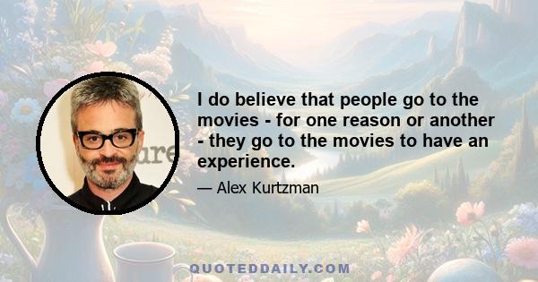 I do believe that people go to the movies - for one reason or another - they go to the movies to have an experience.