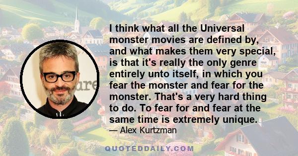 I think what all the Universal monster movies are defined by, and what makes them very special, is that it's really the only genre entirely unto itself, in which you fear the monster and fear for the monster. That's a