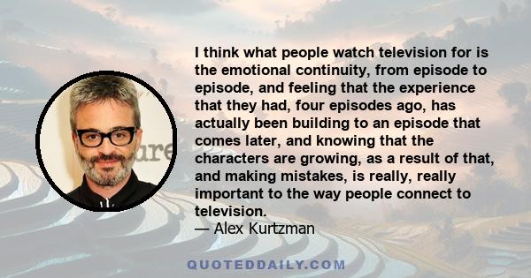 I think what people watch television for is the emotional continuity, from episode to episode, and feeling that the experience that they had, four episodes ago, has actually been building to an episode that comes later, 