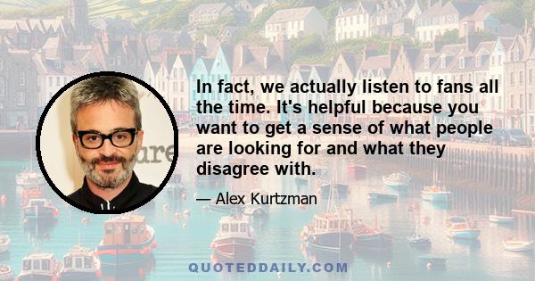 In fact, we actually listen to fans all the time. It's helpful because you want to get a sense of what people are looking for and what they disagree with.