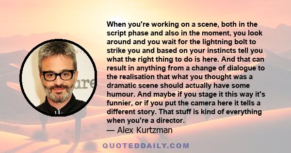 When you're working on a scene, both in the script phase and also in the moment, you look around and you wait for the lightning bolt to strike you and based on your instincts tell you what the right thing to do is here. 