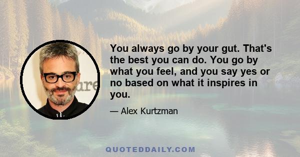 You always go by your gut. That's the best you can do. You go by what you feel, and you say yes or no based on what it inspires in you.