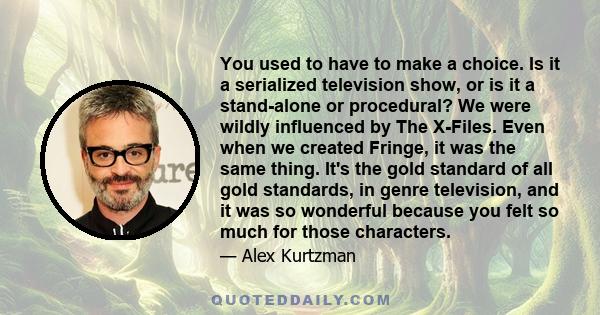 You used to have to make a choice. Is it a serialized television show, or is it a stand-alone or procedural? We were wildly influenced by The X-Files. Even when we created Fringe, it was the same thing. It's the gold