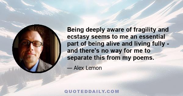 Being deeply aware of fragility and ecstasy seems to me an essential part of being alive and living fully - and there's no way for me to separate this from my poems.