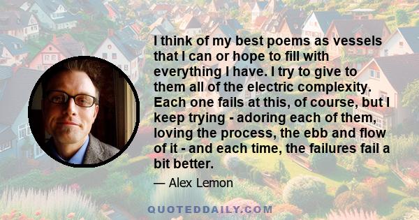 I think of my best poems as vessels that I can or hope to fill with everything I have. I try to give to them all of the electric complexity. Each one fails at this, of course, but I keep trying - adoring each of them,