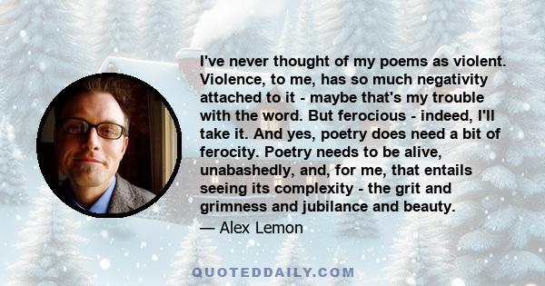 I've never thought of my poems as violent. Violence, to me, has so much negativity attached to it - maybe that's my trouble with the word. But ferocious - indeed, I'll take it. And yes, poetry does need a bit of