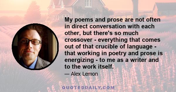 My poems and prose are not often in direct conversation with each other, but there's so much crossover - everything that comes out of that crucible of language - that working in poetry and prose is energizing - to me as 