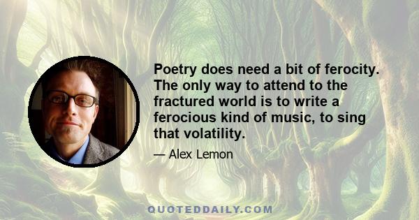 Poetry does need a bit of ferocity. The only way to attend to the fractured world is to write a ferocious kind of music, to sing that volatility.