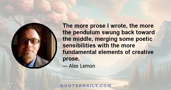 The more prose I wrote, the more the pendulum swung back toward the middle, merging some poetic sensibilities with the more fundamental elements of creative prose.