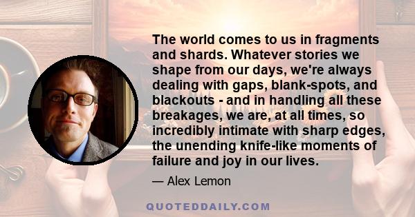 The world comes to us in fragments and shards. Whatever stories we shape from our days, we're always dealing with gaps, blank-spots, and blackouts - and in handling all these breakages, we are, at all times, so