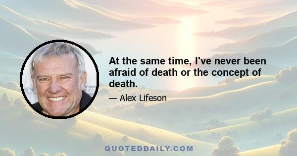 At the same time, I've never been afraid of death or the concept of death.