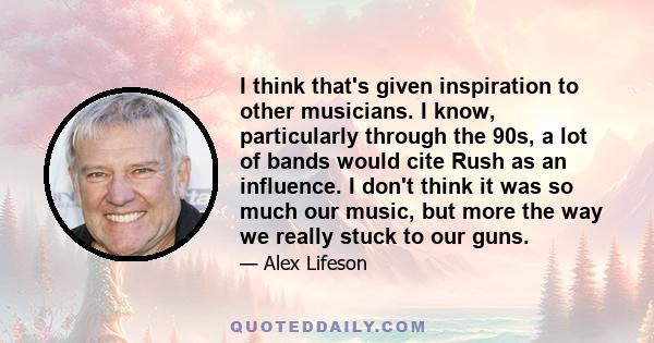 I think that's given inspiration to other musicians. I know, particularly through the 90s, a lot of bands would cite Rush as an influence. I don't think it was so much our music, but more the way we really stuck to our