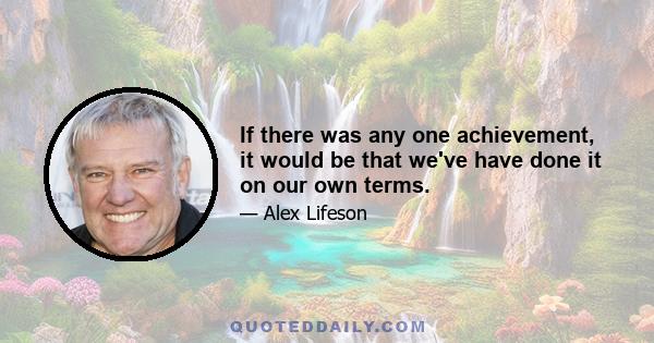 If there was any one achievement, it would be that we've have done it on our own terms.