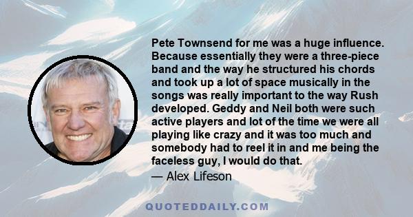 Pete Townsend for me was a huge influence. Because essentially they were a three-piece band and the way he structured his chords and took up a lot of space musically in the songs was really important to the way Rush