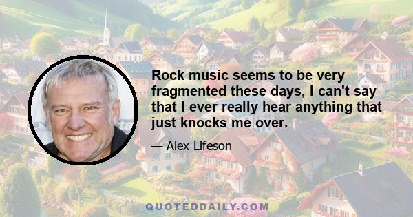 Rock music seems to be very fragmented these days, I can't say that I ever really hear anything that just knocks me over.