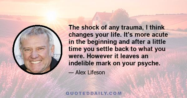 The shock of any trauma, I think changes your life. It's more acute in the beginning and after a little time you settle back to what you were. However it leaves an indelible mark on your psyche.