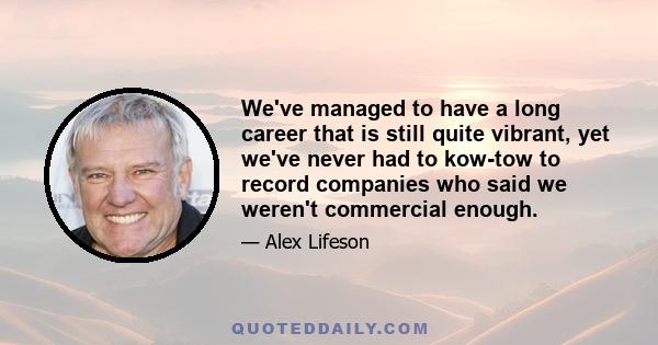 We've managed to have a long career that is still quite vibrant, yet we've never had to kow-tow to record companies who said we weren't commercial enough.