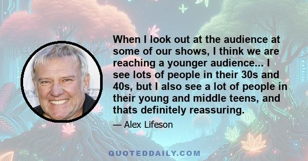 When I look out at the audience at some of our shows, I think we are reaching a younger audience... I see lots of people in their 30s and 40s, but I also see a lot of people in their young and middle teens, and thats