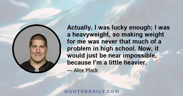 Actually, I was lucky enough; I was a heavyweight, so making weight for me was never that much of a problem in high school. Now, it would just be near impossible, because I'm a little heavier.