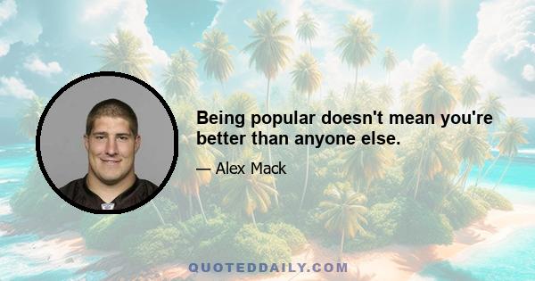 Being popular doesn't mean you're better than anyone else.