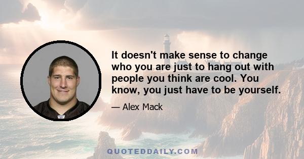 It doesn't make sense to change who you are just to hang out with people you think are cool. You know, you just have to be yourself.