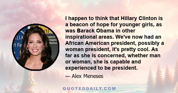 I happen to think that Hillary Clinton is a beacon of hope for younger girls, as was Barack Obama in other inspirational areas. We've now had an African American president, possibly a woman president, it's pretty cool.