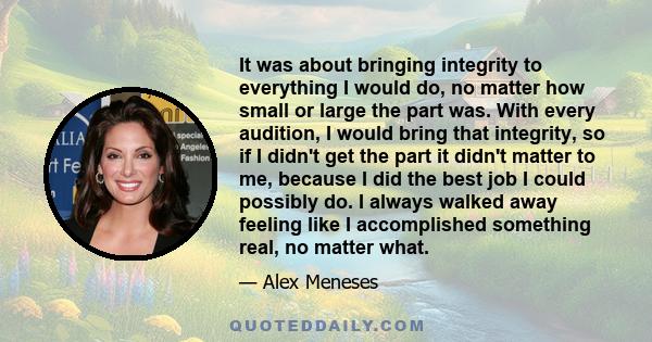 It was about bringing integrity to everything I would do, no matter how small or large the part was. With every audition, I would bring that integrity, so if I didn't get the part it didn't matter to me, because I did