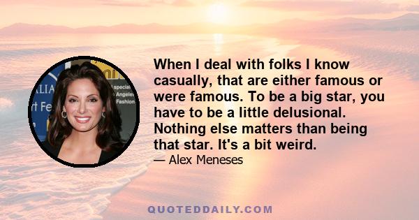 When I deal with folks I know casually, that are either famous or were famous. To be a big star, you have to be a little delusional. Nothing else matters than being that star. It's a bit weird.