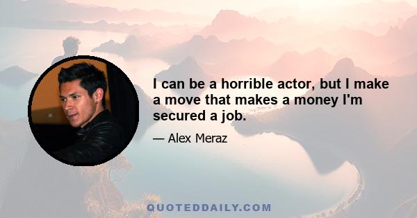 I can be a horrible actor, but I make a move that makes a money I'm secured a job.