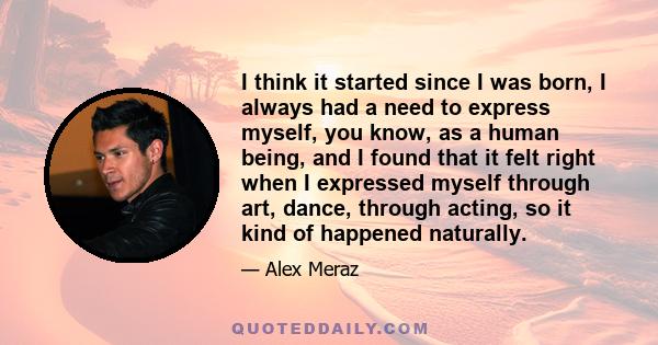 I think it started since I was born, I always had a need to express myself, you know, as a human being, and I found that it felt right when I expressed myself through art, dance, through acting, so it kind of happened