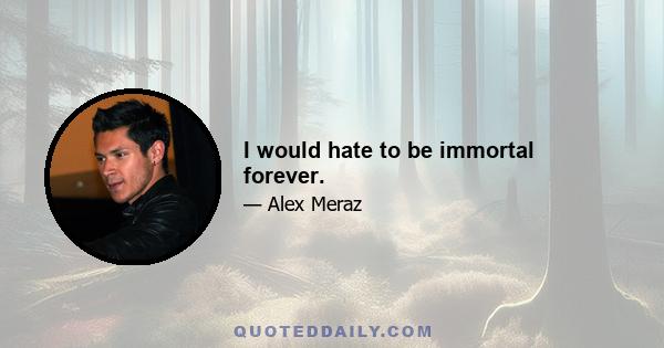 I would hate to be immortal forever.