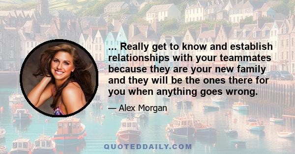 ... Really get to know and establish relationships with your teammates because they are your new family and they will be the ones there for you when anything goes wrong.