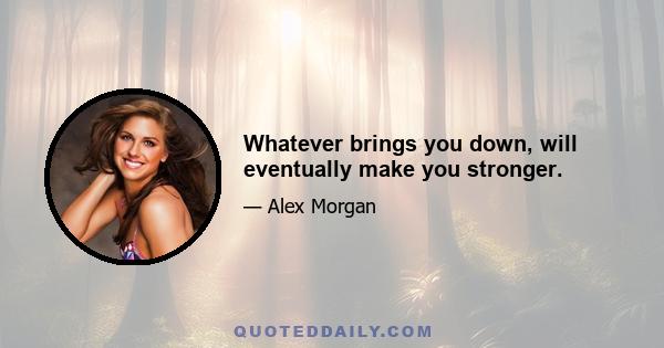 Whatever brings you down, will eventually make you stronger.