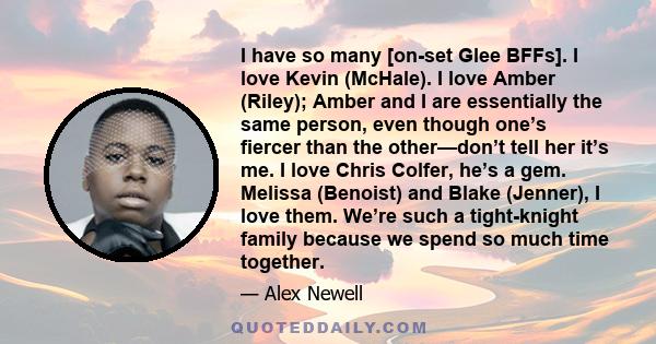 I have so many [on-set Glee BFFs]. I love Kevin (McHale). I love Amber (Riley); Amber and I are essentially the same person, even though one’s fiercer than the other—don’t tell her it’s me. I love Chris Colfer, he’s a