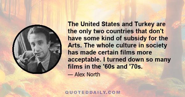 The United States and Turkey are the only two countries that don't have some kind of subsidy for the Arts. The whole culture in society has made certain films more acceptable. I turned down so many films in the '60s and 