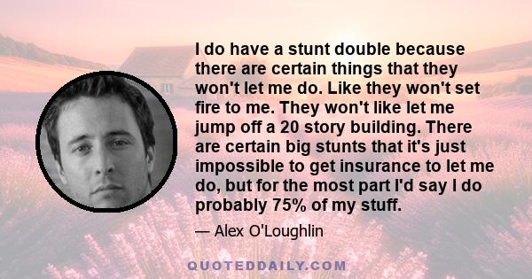 I do have a stunt double because there are certain things that they won't let me do. Like they won't set fire to me. They won't like let me jump off a 20 story building. There are certain big stunts that it's just