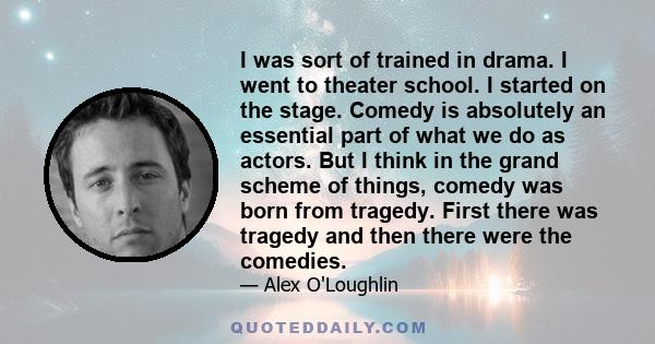 I was sort of trained in drama. I went to theater school. I started on the stage. Comedy is absolutely an essential part of what we do as actors. But I think in the grand scheme of things, comedy was born from tragedy.