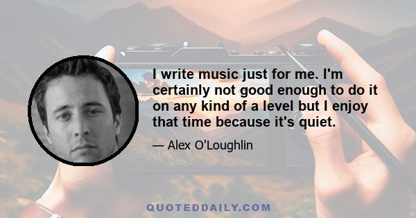 I write music just for me. I'm certainly not good enough to do it on any kind of a level but I enjoy that time because it's quiet.