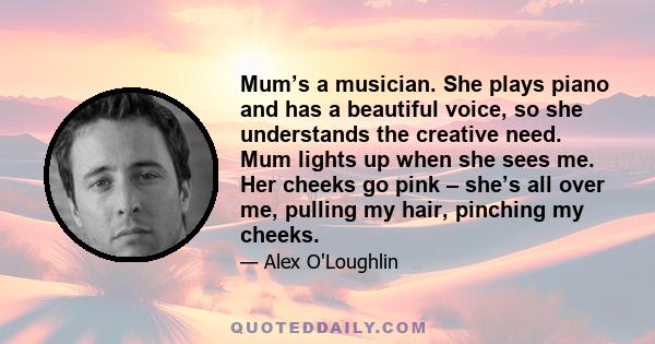 Mum’s a musician. She plays piano and has a beautiful voice, so she understands the creative need. Mum lights up when she sees me. Her cheeks go pink – she’s all over me, pulling my hair, pinching my cheeks.